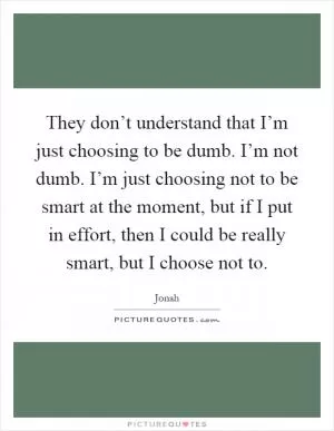 They don’t understand that I’m just choosing to be dumb. I’m not dumb. I’m just choosing not to be smart at the moment, but if I put in effort, then I could be really smart, but I choose not to Picture Quote #1