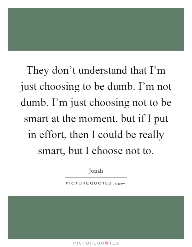 They don't understand that I'm just choosing to be dumb. I'm not dumb. I'm just choosing not to be smart at the moment, but if I put in effort, then I could be really smart, but I choose not to Picture Quote #1