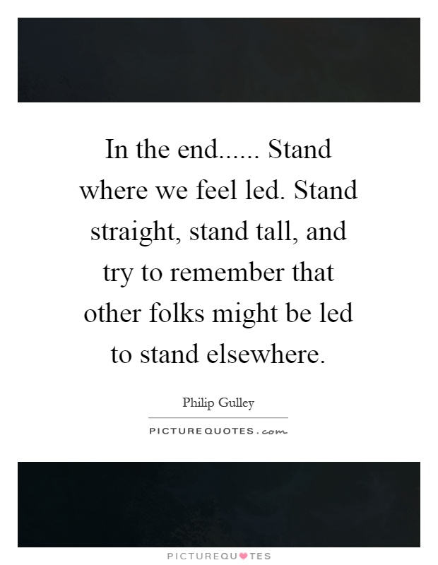 In the end...... Stand where we feel led. Stand straight, stand tall, and try to remember that other folks might be led to stand elsewhere Picture Quote #1