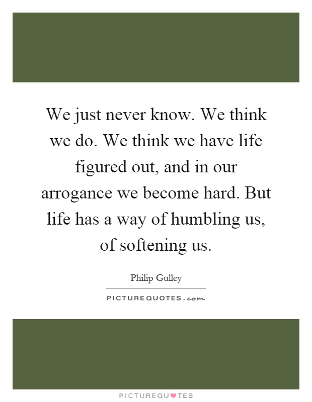 We just never know. We think we do. We think we have life figured out, and in our arrogance we become hard. But life has a way of humbling us, of softening us Picture Quote #1