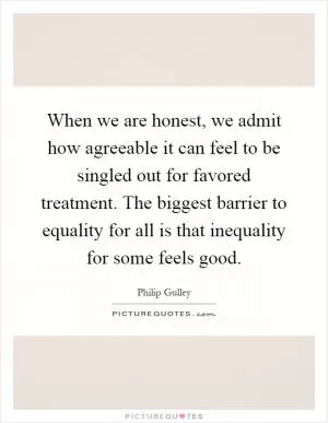 When we are honest, we admit how agreeable it can feel to be singled out for favored treatment. The biggest barrier to equality for all is that inequality for some feels good Picture Quote #1