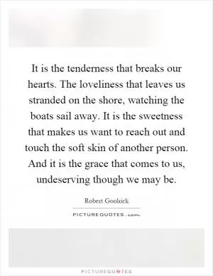 It is the tenderness that breaks our hearts. The loveliness that leaves us stranded on the shore, watching the boats sail away. It is the sweetness that makes us want to reach out and touch the soft skin of another person. And it is the grace that comes to us, undeserving though we may be Picture Quote #1
