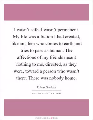 I wasn’t safe. I wasn’t permanent. My life was a fiction I had created, like an alien who comes to earth and tries to pass as human. The affections of my friends meant nothing to me, directed, as they were, toward a person who wasn’t there. There was nobody home Picture Quote #1