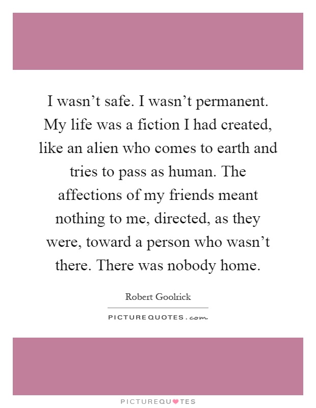 I wasn't safe. I wasn't permanent. My life was a fiction I had created, like an alien who comes to earth and tries to pass as human. The affections of my friends meant nothing to me, directed, as they were, toward a person who wasn't there. There was nobody home Picture Quote #1