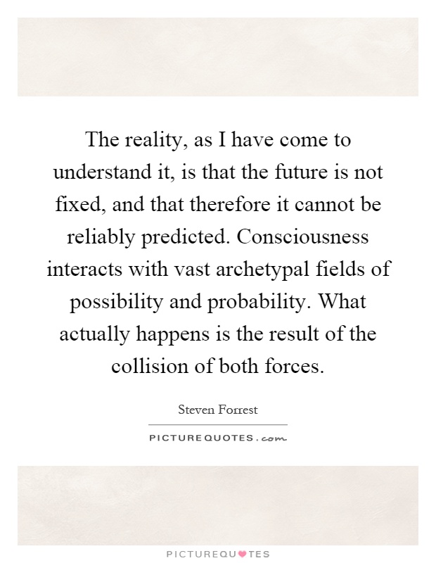 The reality, as I have come to understand it, is that the future is not fixed, and that therefore it cannot be reliably predicted. Consciousness interacts with vast archetypal fields of possibility and probability. What actually happens is the result of the collision of both forces Picture Quote #1