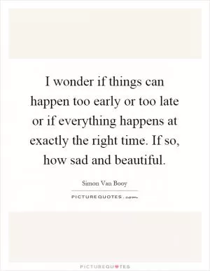 I wonder if things can happen too early or too late or if everything happens at exactly the right time. If so, how sad and beautiful Picture Quote #1
