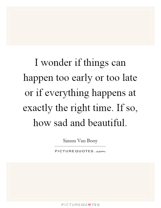 I wonder if things can happen too early or too late or if everything happens at exactly the right time. If so, how sad and beautiful Picture Quote #1