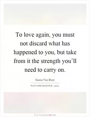 To love again, you must not discard what has happened to you, but take from it the strength you’ll need to carry on Picture Quote #1