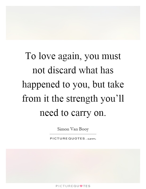 To love again, you must not discard what has happened to you, but take from it the strength you'll need to carry on Picture Quote #1