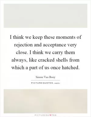 I think we keep these moments of rejection and acceptance very close. I think we carry them always, like cracked shells from which a part of us once hatched Picture Quote #1