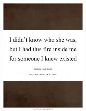 I didn’t know who she was, but I had this fire inside me for someone I knew existed Picture Quote #1
