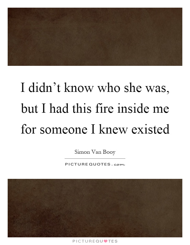 I didn't know who she was, but I had this fire inside me for someone I knew existed Picture Quote #1