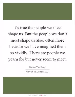 It’s true the people we meet shape us. But the people we don’t meet shape us also, often more because we have imagined them so vividly. There are people we yearn for but never seem to meet Picture Quote #1