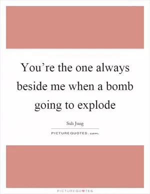 You’re the one always beside me when a bomb going to explode Picture Quote #1