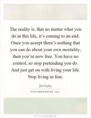 The reality is, that no matter what you do in this life, it’s coming to an end. Once you accept there’s nothing that you can do about your own mortality, then you’re now free. You have no control, so stop pretending you do. And just get on with living your life. Stop living in fear Picture Quote #1