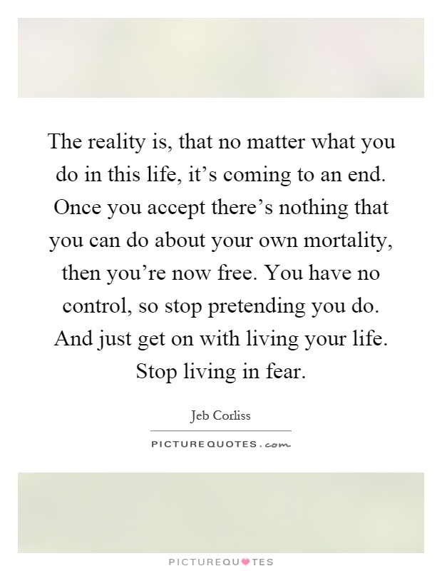The reality is, that no matter what you do in this life, it's coming to an end. Once you accept there's nothing that you can do about your own mortality, then you're now free. You have no control, so stop pretending you do. And just get on with living your life. Stop living in fear Picture Quote #1