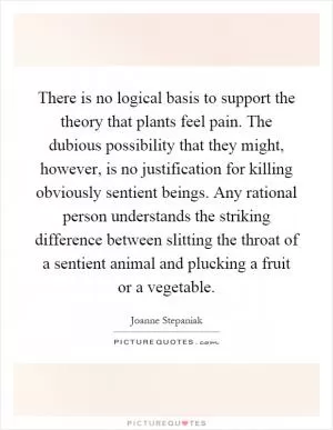 There is no logical basis to support the theory that plants feel pain. The dubious possibility that they might, however, is no justification for killing obviously sentient beings. Any rational person understands the striking difference between slitting the throat of a sentient animal and plucking a fruit or a vegetable Picture Quote #1
