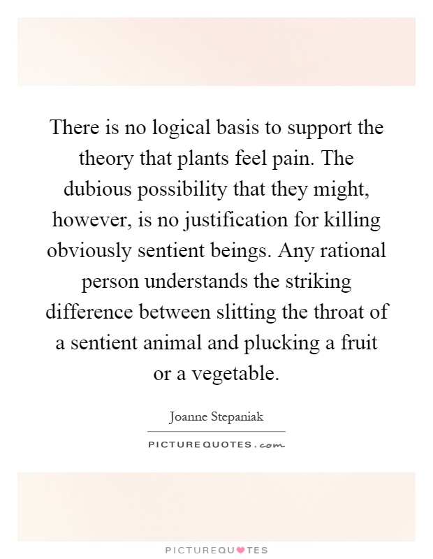 There is no logical basis to support the theory that plants feel pain. The dubious possibility that they might, however, is no justification for killing obviously sentient beings. Any rational person understands the striking difference between slitting the throat of a sentient animal and plucking a fruit or a vegetable Picture Quote #1