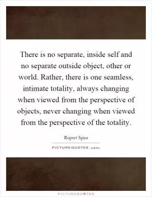 There is no separate, inside self and no separate outside object, other or world. Rather, there is one seamless, intimate totality, always changing when viewed from the perspective of objects, never changing when viewed from the perspective of the totality Picture Quote #1