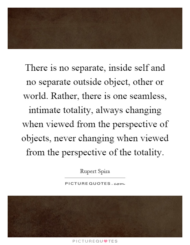 There is no separate, inside self and no separate outside object, other or world. Rather, there is one seamless, intimate totality, always changing when viewed from the perspective of objects, never changing when viewed from the perspective of the totality Picture Quote #1