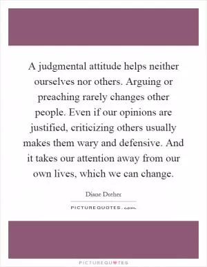 A judgmental attitude helps neither ourselves nor others. Arguing or preaching rarely changes other people. Even if our opinions are justified, criticizing others usually makes them wary and defensive. And it takes our attention away from our own lives, which we can change Picture Quote #1