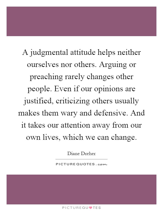 A judgmental attitude helps neither ourselves nor others. Arguing or preaching rarely changes other people. Even if our opinions are justified, criticizing others usually makes them wary and defensive. And it takes our attention away from our own lives, which we can change Picture Quote #1