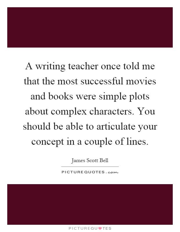 A writing teacher once told me that the most successful movies and books were simple plots about complex characters. You should be able to articulate your concept in a couple of lines Picture Quote #1