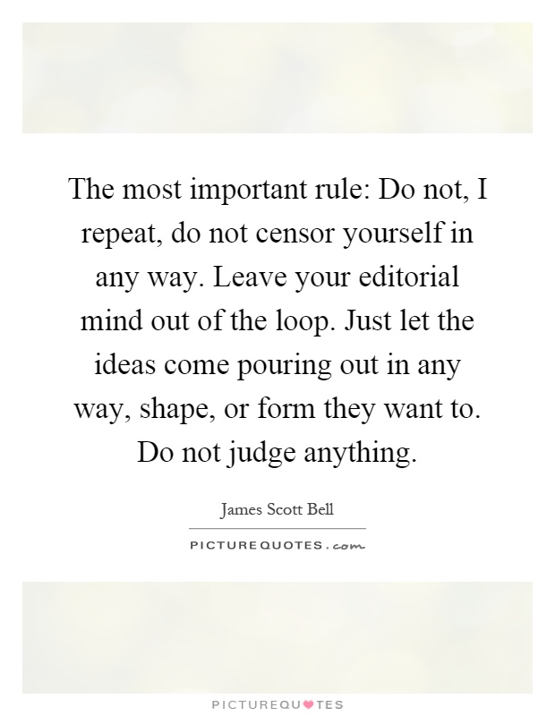 The most important rule: Do not, I repeat, do not censor yourself in any way. Leave your editorial mind out of the loop. Just let the ideas come pouring out in any way, shape, or form they want to. Do not judge anything Picture Quote #1