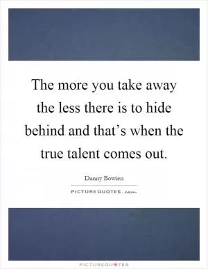 The more you take away the less there is to hide behind and that’s when the true talent comes out Picture Quote #1