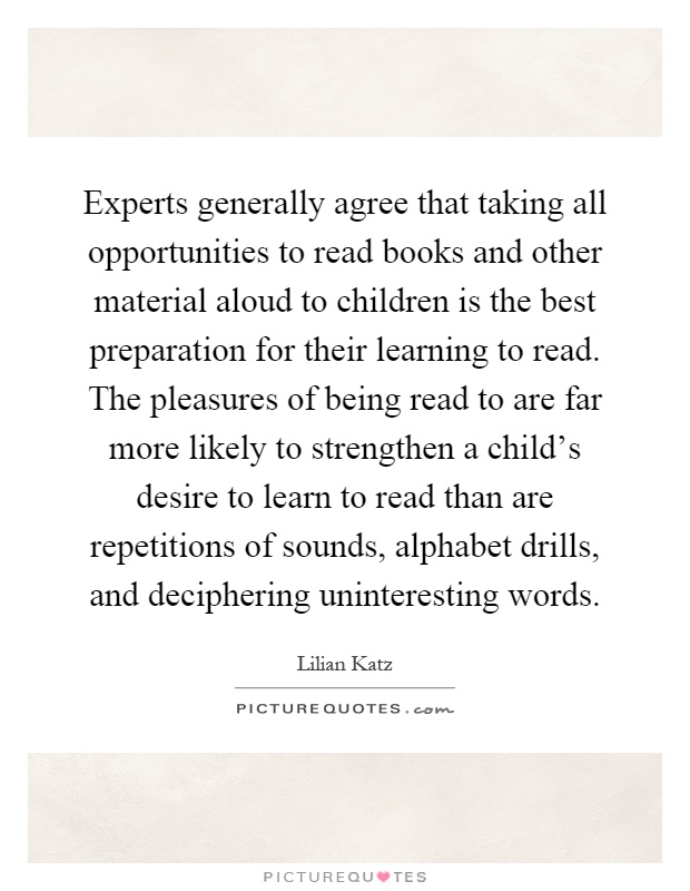 Experts generally agree that taking all opportunities to read books and other material aloud to children is the best preparation for their learning to read. The pleasures of being read to are far more likely to strengthen a child's desire to learn to read than are repetitions of sounds, alphabet drills, and deciphering uninteresting words Picture Quote #1