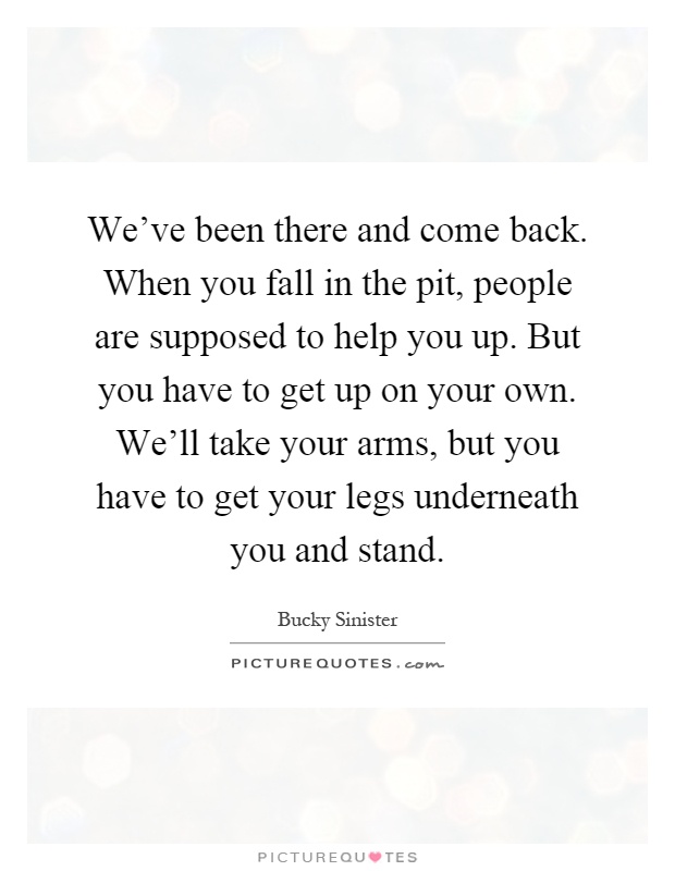 We've been there and come back. When you fall in the pit, people are supposed to help you up. But you have to get up on your own. We'll take your arms, but you have to get your legs underneath you and stand Picture Quote #1