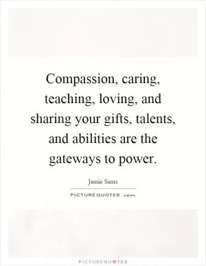 Compassion, caring, teaching, loving, and sharing your gifts, talents, and abilities are the gateways to power Picture Quote #1