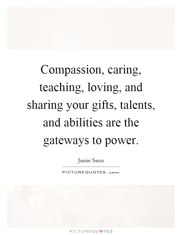 Compassion, caring, teaching, loving, and sharing your gifts, talents, and abilities are the gateways to power Picture Quote #1