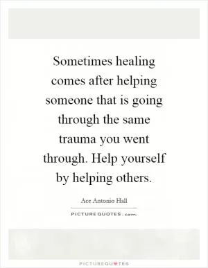Sometimes healing comes after helping someone that is going through the same trauma you went through. Help yourself by helping others Picture Quote #1