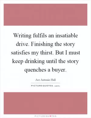 Writing fulfils an insatiable drive. Finishing the story satisfies my thirst. But I must keep drinking until the story quenches a buyer Picture Quote #1
