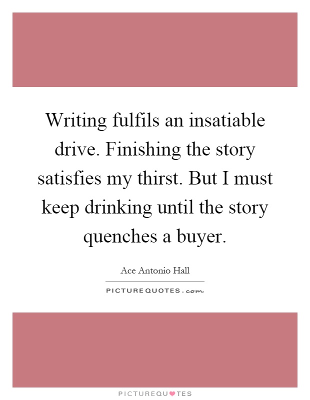 Writing fulfils an insatiable drive. Finishing the story satisfies my thirst. But I must keep drinking until the story quenches a buyer Picture Quote #1
