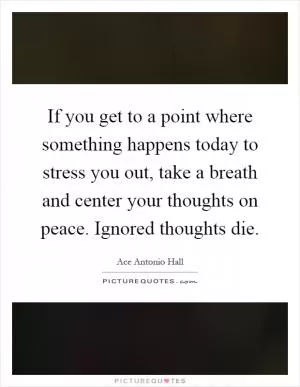 If you get to a point where something happens today to stress you out, take a breath and center your thoughts on peace. Ignored thoughts die Picture Quote #1