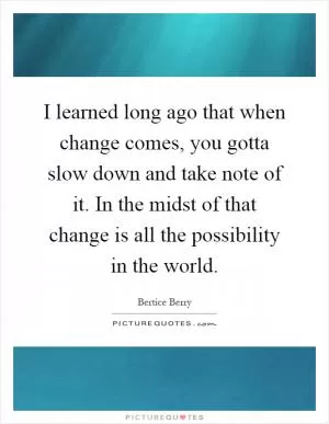 I learned long ago that when change comes, you gotta slow down and take note of it. In the midst of that change is all the possibility in the world Picture Quote #1