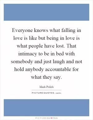 Everyone knows what falling in love is like but being in love is what people have lost. That intimacy to be in bed with somebody and just laugh and not hold anybody accountable for what they say Picture Quote #1