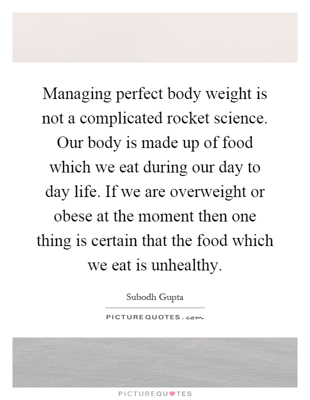 Managing perfect body weight is not a complicated rocket science. Our body is made up of food which we eat during our day to day life. If we are overweight or obese at the moment then one thing is certain that the food which we eat is unhealthy Picture Quote #1