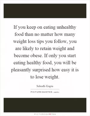 If you keep on eating unhealthy food than no matter how many weight loss tips you follow, you are likely to retain weight and become obese. If only you start eating healthy food, you will be pleasantly surprised how easy it is to lose weight Picture Quote #1