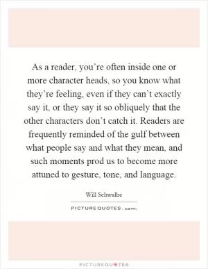 As a reader, you’re often inside one or more character heads, so you know what they’re feeling, even if they can’t exactly say it, or they say it so obliquely that the other characters don’t catch it. Readers are frequently reminded of the gulf between what people say and what they mean, and such moments prod us to become more attuned to gesture, tone, and language Picture Quote #1