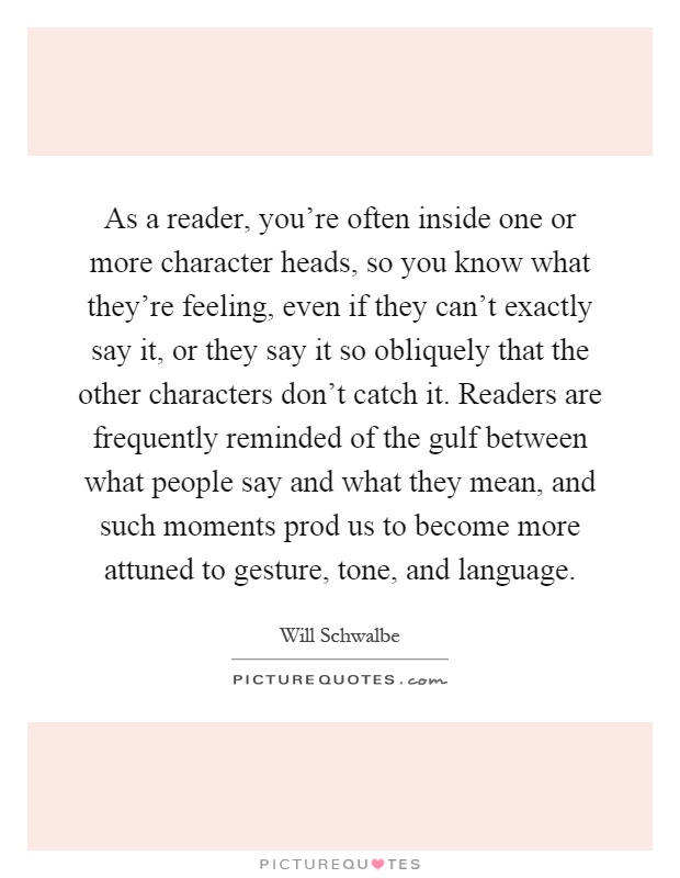 As a reader, you're often inside one or more character heads, so you know what they're feeling, even if they can't exactly say it, or they say it so obliquely that the other characters don't catch it. Readers are frequently reminded of the gulf between what people say and what they mean, and such moments prod us to become more attuned to gesture, tone, and language Picture Quote #1