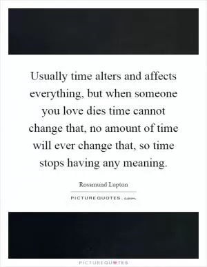 Usually time alters and affects everything, but when someone you love dies time cannot change that, no amount of time will ever change that, so time stops having any meaning Picture Quote #1