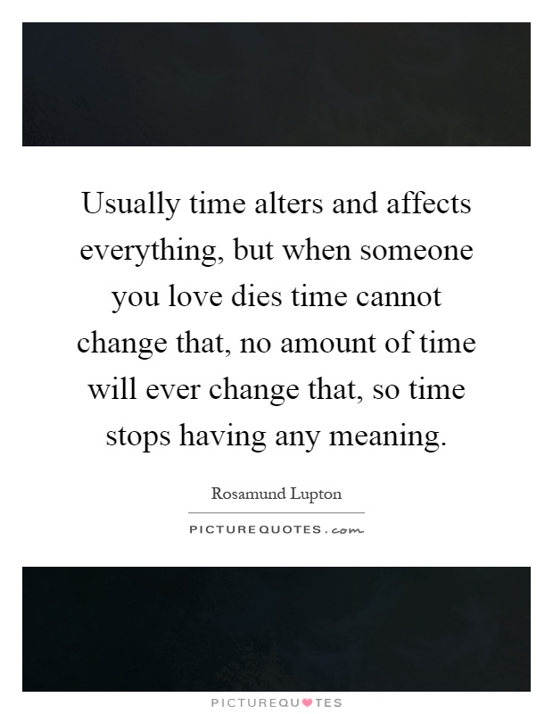Usually time alters and affects everything, but when someone you love dies time cannot change that, no amount of time will ever change that, so time stops having any meaning Picture Quote #1