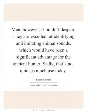 Men, however, shouldn’t despair. They are excellent at identifying and imitating animal sounds, which would have been a significant advantage for the ancient hunter. Sadly, that’s not quite as much use today Picture Quote #1