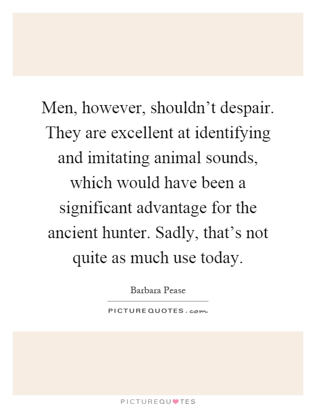 Men, however, shouldn't despair. They are excellent at identifying and imitating animal sounds, which would have been a significant advantage for the ancient hunter. Sadly, that's not quite as much use today Picture Quote #1