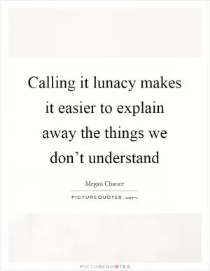 Calling it lunacy makes it easier to explain away the things we don’t understand Picture Quote #1