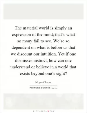 The material world is simply an expression of the mind; that’s what so many fail to see. We’re so dependent on what is before us that we discount our intuition. Yet if one dismisses instinct, how can one understand or believe in a world that exists beyond one’s sight? Picture Quote #1