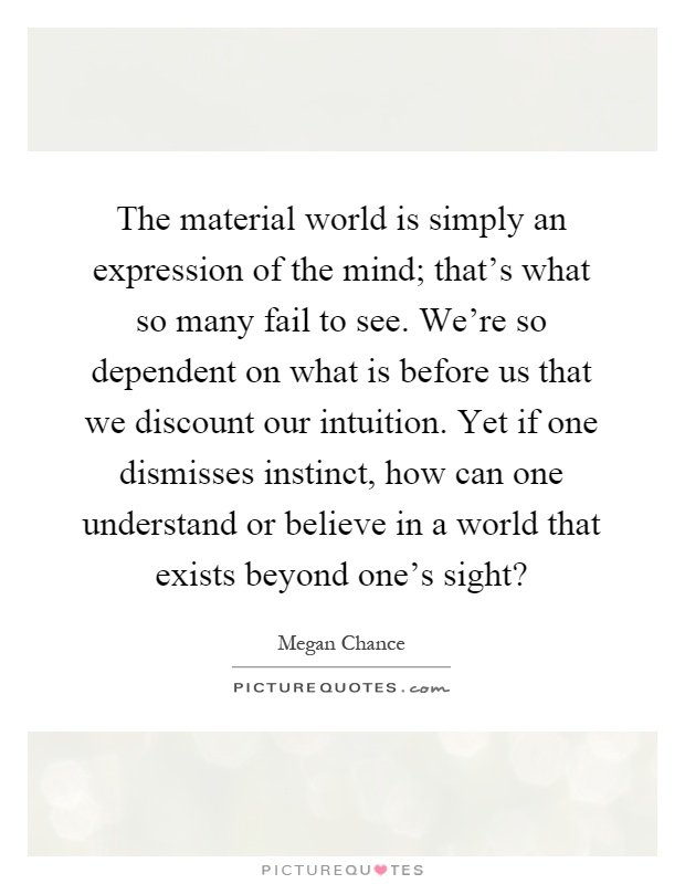 The material world is simply an expression of the mind; that's what so many fail to see. We're so dependent on what is before us that we discount our intuition. Yet if one dismisses instinct, how can one understand or believe in a world that exists beyond one's sight? Picture Quote #1